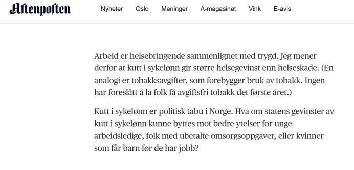 Fra artikkelen "Den norske sykefraværsordningen er en utenforskapsfelle": "Arbeid er helsebringende sammenlignet med trygd. Jeg mener derfor at kutt i sykelønn gir større helsegevinst enn helseskade. (En analogi er tobakksavgifter som forebygger bruk av tobakk. Ingen har foreslått å la folk få avgiftsfri tobakk det første året.)"