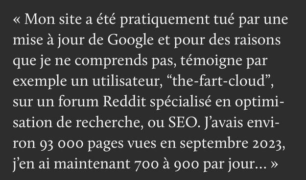 « Mon site a été pratiquement tué par une mise à jour de Google et pour des raisons que je ne comprends pas, témoigne par exemple un utilisateur, “the-fart-cloud”, sur un forum Reddit spécialisé en optimisation de recherche, ou SEO. J’avais environ 93 000 pages vues en septembre 2023, j’en ai maintenant 700 à 900 par jour… »