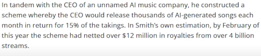 Extract from news story about a court case about a scam involving using bots to stream AI generated 'songs' at large scale in order to cream off a large cut of generic royalty payments. 

"In tandem with the CEO of an unnamed Al music company, he constructed a scheme whereby the CEO would release thousands of Al-generated songs each month in return for 15% of the takings. In Smith’s own estimation, by February of this year the scheme had netted over $12 million in royalties from over 4 billion streams. "
