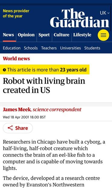 The Guardian • This article is more than 23 years old Robot with living brain created in US James Meek, science correspondent Wed 18 Apr 2001 18.00 BST.

Researchers in Chicago have built a cyborg, a half-living, half-robot creature which connects the brain of an eel-like fish to a computer and is capable of moving towards lights. The device, developed at a research centre owned by Evanston's Northwestern University