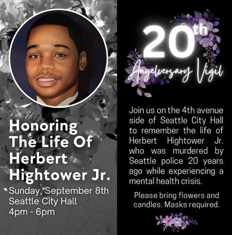 Honoring The Life of Herbert Hightower Jr.

Sunday September 8th
Seattle city hall
4pm - 6pm

20th Anniversary Vigil

Join us on the 4th avenue side of Seattle City Hall to remember the life of Herbert Hightower Jr. who was murdered by Seattle police 20 years ago while experiencing a mental health crisis.

Please bring flowers and candles.

Masks required.
