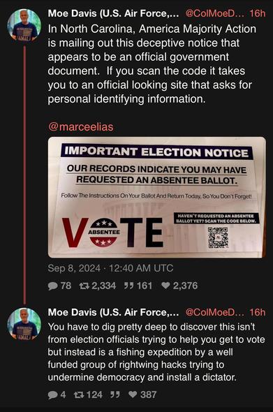 Screenshot of two posts from Moe Davis on Twitter, dated Sept 8, 2924. The first post includes a photo and tags Marc Elias (@marceelias). The caption says: 

“In North Carolina, America Majority Action is mailing out this deceptive notice that appears to be an official government document. If you scan the code it takes you to an official looking site that asks for personal identifying information.”

The photo shows an official-looking piece of mail that says:

IMPORTANT ELECTION NOTICE
OUR RECORDS INDICATE YOU MAY HAVE REQUESTED AN ABSENTEE BALLOT.
Follow The Instructions On Your Ballot And Return Today, So You Don't Forget!
VOTE ABSENTEE
HAVEN'T REQUESTED AN ABSENTEE BALLOT YET? SCAN THE CODE BELOW.

The second post (also from Moe Davis) says:

“You have to dig pretty deep to discover this isn't from election officials trying to help you get to vote but instead is a fishing expedition by a well funded group of rightwing hacks trying to undermine democracy and install a dictator.”