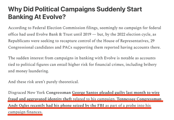 Why Did Political Campaigns Suddenly Start
Banking At Evolve?
According to Federal Election Commission filings, seemingly no campaign for federal office had used Evolve Bank & Trust until 2019 - but, by the 2022 election cycle, as Republicans were seeking to recapture control of the House of Representatives, 29
Congressional candidates and PACs supporting them reported having accounts there.
The sudden interest from campaigns in banking with Evolve is notable as accounts tied to political figures can entail higher risk for financial crimes, including bribery and money laundering.
And these risk aren't purely theoretical.
Disgraced New York Congressman George Santos pleaded guilty last month to wire fraud and aggravated identity theft related to his campaign. Tennessee Congressman Andy Ogles recently had his phone seized by the FBI as part of a probe into his campaign finances.