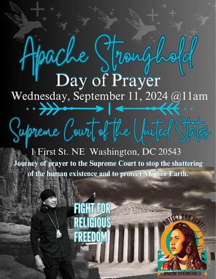 A flyer with a gray background showing Native Americans praying at a hilly area on the left side, with an image of the US Supreme Court building (with lots of columns) on the right, with dark clouds in the sky. 

On the flyer are shapes of humingbirds and equal armed crosses.
The text (in light turquoise and white) reads:

Apache Stronghold

Day of Prayer
Wednesday, September 11, 2024 @ 11am

Supreme Court of the United States

1 First St. NE Washington, DC 20543

Journey of prayer to the Supreme Court to stop the shattering
of the human existence and to protect Mother Earth.

FIGHT FOR
RELIGIOUS
FREEDOM

At the right bottom of the flyer is a small image of a Native American woman looking toward the left. The words Protect Oak Flat -- Apache Stronghold are written around the image.