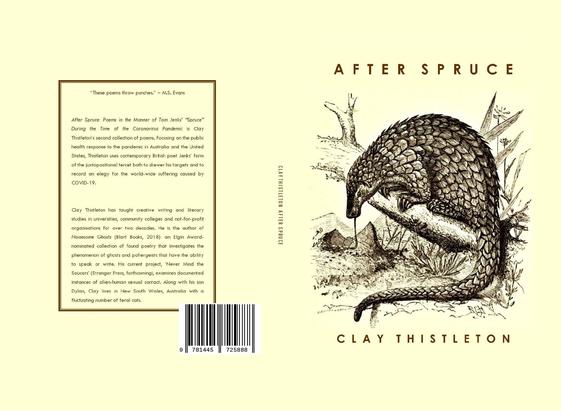 Image of the book covers of Clay Thistleton’s collection of poems After Spruce: Poems in the Manner of Tom Jenks’ “Spruce” During the Time of the Coronavirus Pandemic. The front cover shows a pangolin. The back cover reads in part:

After Spruce: Poems in the Manner of Tom Jenks’ “Spruce” During the Time of the Coronavirus Pandemic is Clay Thistleton’s second collection of poems. Focusing on the public health response to the pandemic in Australia and the United States, Thistleton uses contemporary British poet Jenks’ form of the juxtapositional tercet both to skewer his targets and to record an elegy for the world-wide suffering caused by COVID-19.

Clay Thistleton has taught creative writing and literary studies in universities, community colleges and not-for-profit organisations for almost two decades. He is the author of Noisesome Ghosts (Blart Books, 2018): an Elgin Award-nominated collection of found poetry that investigates the phenomenon of ghosts and poltergeists that have the ability to speak or write.  His current project, Never Mind the Saucers (Stranger Press, forthcoming), examines documented instances of alien-human sexual contact. Along with his son Dylan, Clay lives in New South Wales, Australia with a fluctuating number of feral cats.