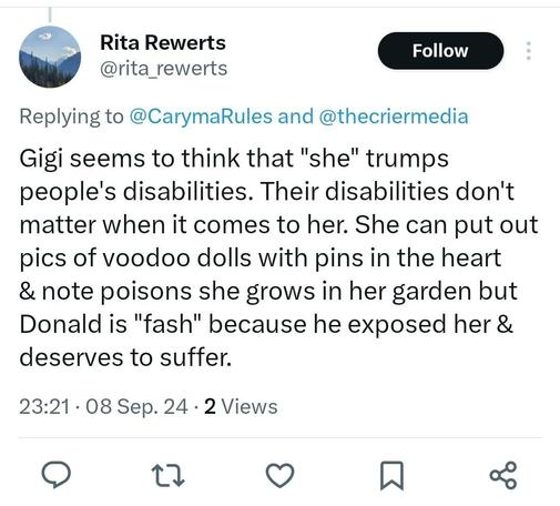 BirdChan screenshot, reads:

Rita Rewerts @rita rewerts

Replying to @CarymaRules and @thecriermedia 

Gigi seems to think that "she" trumps people's disabilities. Their disabilities don't matter when it comes to her. She can put out pics of voodoo dolls with pins in the heart & note poisons she grows in her garden but Donald is "fash" because he exposed her & deserves to suffer.

23:21: 08 Sep. 24 . 2 Views