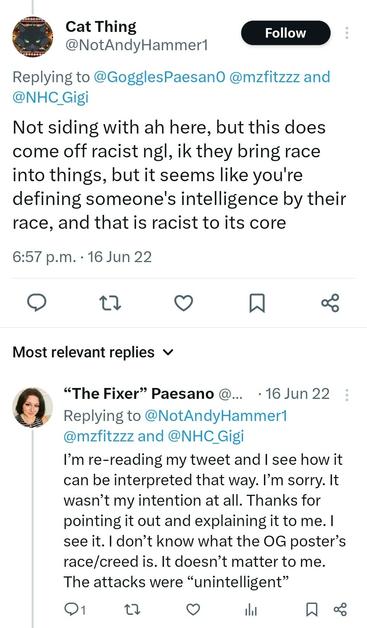 BirdChan screenshot of a discussion:


Cat Thing @NotAndyHammer1

Replying to @GogglesPaesan0 @mzfitzzz and @NHC_Gigi
 Not siding with ah here, but this does come off racist ngl, ik they bring race into things, but it seems like you're defining someone's intelligence by their race, and that is racist to its core

6:57 p.m.. 16 Jun 22


"The Fixer" Paesano @.... . 16 Jun 22 Replying to @NotAndyHammer1 @mzfitzzz and @NHC_Gigi

I'm re-reading my tweet and I see how it can be interpreted that way. I'm sorry. It wasn't my intention at all. Thanks for pointing it out and explaining it to me. I see it. I don't know what the OG poster's race/creed is. It doesn't matter to me. The attacks were "unintelligent*