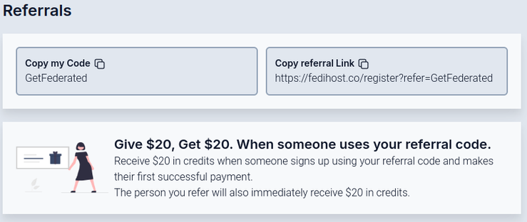 Referrals Copy my Code @ Copy referral Link © GetFederated https://fedihost.co/register7refer=GetFederated o Give $20, Get $20. When someone uses your referral code. — W ‘ Receive $20 in credits when someone signs up using your referral code and makes their first successful payment = = The person you refer will also immediately receive $20 in credits