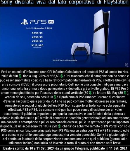 Feci un calcolo d’inflazione (con CPI Inflation Calculator) del costo di PS3 al lancio tra Nov. 2006 di 600💲 fino a Lug. 2024 di 936,60💲! Poi m’accorsi che il paragone non ha senso e può esser smontabile così: PS3 ha la retrocompatibilità hardware di PS2, il lettore Blu-Ray (le altre console il DVD), il processore proprietario Cell, non è una console mid-gen e marcava ancor una volta tra prima e dopo generazione videoludica già a livello grafico. Di PS5 Pro è ancor meno giustificato per l’assenza dello stand verticale (30💲) e lettore Blu-Ray (80💲), venduti da soli, costando così 810💲! Il problema di PS5 rimane: Carenze di esclusive d’avallar l’acquisto già a partir da PS4 che ne può contare molte; alcun’esse son remake, remastered e sequel di giochi dell’era PSP (con supporto ai trofei come sola aggiunta effettiva), PS3 e PS4. Le console mid-gen han poco senso di esistere per un voler accontentar il pubblico impaziente per quella successiva e son feticisti della potenza di calcolo in più che risulta più simile di concetto e ricambio generazionale ad uno smartphone, ma console ≠ smartphone e più ci son console diverse, più è un grattacapo per sviluppatori di giochi. Se un accessorio tra 190 a 220💲 che fa’ da schermo remoto di PS Portal con solo PS5 come unica funzione principale (con PS Vita era un extra con PS3 e PS4 in remoto ed è una console portatile con catalogo annesso) ha venduto parecchio, Sony ha giuste ragioni nel continuar la strada della corporazione...