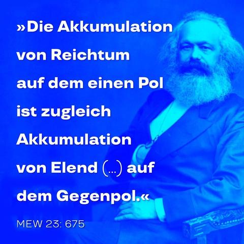 Gekürzte Form des Zitats: »Die Akkumulation von Reichtum auf dem einen Pol ist also zugleich Akkumulation von Elend, Arbeitsqual, Sklaverei, Unwissenheit, Brutalisierung und moralischer Degradation auf dem Gegenpol, d. h. auf Seite der Klasse, die ihr eigenes Produkt als Kapital produziert.« Karl Marx in: ›Das Kapital‹, Band 1 oder MEW Band 23, Seite 675