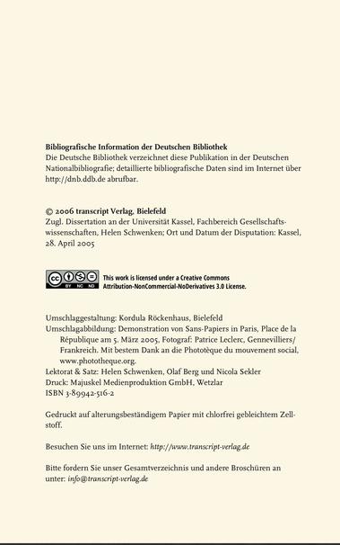Bibliografische Information der Deutschen Bibliothek

Die Deutsche Bibliothek verzeichnet diese Publikation in der Deutschen Nationalbibliografie; detaillierte bibliografische Daten sind im Internet über http://dnb.ddb.de abrufbar.

© 2006 transcript Verlag, Bielefeld

Zugl. Dissertation an der Universitit Kassel, Fachbereich Gesellschaftswissenschaften, Helen Schwenken; Ort und Datum der Disputation: Kassel, 28. April 2005

This work is licensed under a Creative Commons

Umschlaggestaltung: Kordula Rockenhaus, Bielefeld

Umschlagabbildung: Demonstration von Sans-Papiers in Paris, Place de la République am 5. März 2005, Fotograf: Patrice Leclerc, Gennevilliers/ Frankreich. Mit bestem Dank an die Phototéque du mouvement social, www.phototheque.org.

Lektorat & Satz: Helen Schwenken, Olaf Berg und Nicola Sekler

Druck: Majuskel Medienproduktion GmbH, Wetzlar

ISBN 3-89942-516-2

Gedruckt auf alterungsbestindigem Papier mit chlorfrei gebleichtem Zellstoff.

Besuchen Sie uns im Internet: hitp://www.transcript-verlag.de

Bitte fordern Sie unser Gesamtverzeichnis und andere Broschiiren an unter: info@transcript-verlag.de