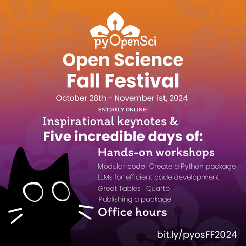 A gradient going from orange to purple, with a black cat in the left corner. The white text reads:
pyOpenSci Open Science Fall Festival
October 28th-November 1st, 2024
Entirely online!
Inspirational keynotes & five incredible days of:
Hands-on workshops
modular code, create a python package, llms for efficient code development, Great Tables, Quarto, Publishing a package
Office hours
https://bit.ly/pyosFF2024