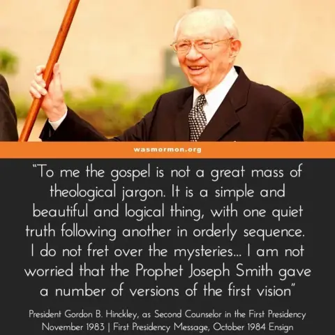 “To me the gospel is not a great mass of theological jargon. It is a simple and beautiful and logical thing, with one quiet truth following another in orderly sequence. I do not fret over the mysteries… I am not worried that the Prophet Joseph Smith gave a number of versions of the first vision” – President Gordon B. Hinckley, as Second Counselor in the First Presidency, November 1983 | First Presidency Message, October 1984 Ensign

https://wasmormon.org/why-worry-about-different-versions-of-the-first-vision/