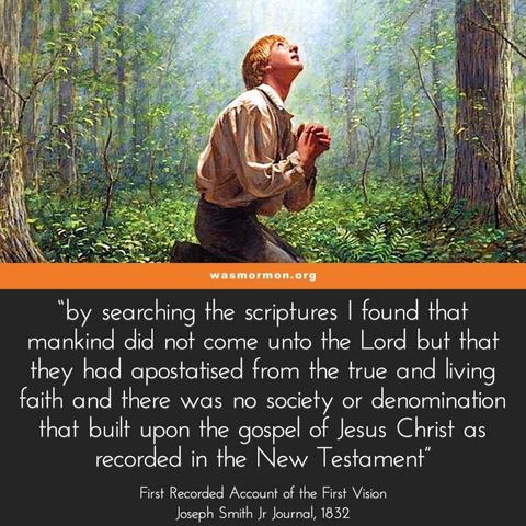 “by searching the scriptures I found that mankind did not come unto the Lord but that they had apostatised from the true and living faith and there was no society or denomination that built upon the gospel of Jesus Christ as recorded in the New Testament” – First Recorded Account of the First Vision, Joseph Smith Jr Journal, 1832

https://wasmormon.org/why-worry-about-different-versions-of-the-first-vision/