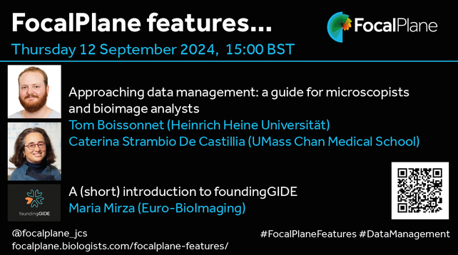 FocalPlane features... FocalPlane logo
Thursday 12 September 2024, 15:00BST
Photo of Tom Boissonnet and photo of Caterina Strambio De Castillia 
Approaching data management: a guide for microscopists and bioimage analysts
Tom Boissonnet (Heinrich Heine Universität)
Caterina Strambio De Castillia (UMass Chan Medical School)
foundingGIDE logo A (short) introduction to foundingGIDE 
Maria Mirza (Euro-BioImaging)
@focalplane_jcs 
focalplane.biologists.com/focalplane-features/ 
#FocalPlaneFeatures #DataManagement
QR code