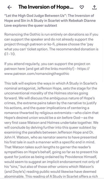 Event details: * The Inversion of Hope... 9 1. "Let the High God Judge Between Us" : The Inversion of Hope and Sin in A Study in Scarlet with Rebekah Dianne Love explores the queer subtext Romancing the Gothic is run entirely on donations so if you can support the speaker and do not already support the project through patreon or ko-fi, please choose the 'pay what you can' ticket option. The recommended donation is €1-10. If you attend regularly, you can support the project on patreon here (and get all the links monthly!) - https:// www.patreon.com/romancingthegothic This talk will explore the ways in which A Study in Scarlet's nominal antagonist, Jefferson Hope, sets the stage for the unconventional morality of the Holmes stories going forward. We will discuss the ambiguous nature of Hope's crimes, the extreme pains taken by the narrative to justify his actions, and the queer implications of centering a romance thwarted by religious extremists—who claim that Hope's desired union would be a sin before God-as the very first case Watson and Holmes undertake together. We will conclude by delving further into this queer subtext by examining the parallels between Jefferson Hope and Dr. John H. Watson, who as narrator seems to have presented his first tale in such a manner with a specific end in mind. That Watson takes such lengths to garner the reader's sympathies on Hope's behalf, going so far as to present his quest for justice as being ordained by Providence Himself…
