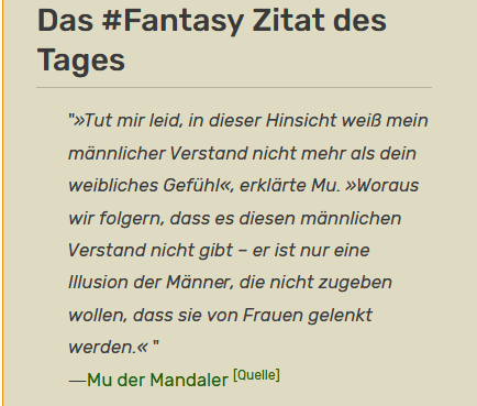 Das #Fantasy Zitat des Tages "»Tut mir leid, in dieser Hinsicht weiB mein ‘madnnlicher Verstand nicht mehr als dein weibliches Gefuhl«, erkidrte Mu. »Woraus wir folgern, dass es diesen mannlichen Verstand nicht gibt - er ist nur eine lllusion der Manner, die nicht zugeben wollen, dass sie von Frauen gelenkt werden.« " —Mu der Mandaler [Quelie]