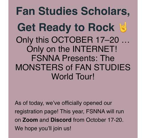 Fan Studies Scholars,
Get Ready to Rock 🤘
Only this OCTOBER 17–20 … Only on the INTERNET! 
FSNNA Presents: The MONSTERS of FAN STUDIES World Tour!


As of today, we’ve officially opened our registration page! This year, FSNNA will run on Zoom and Discord from October 17-20. We hope you’ll join us!