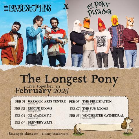 A tour poster for The Longest Pony, featuring The Longest Johns (pouring tea for each other in an outdoors location), and El Pony Pisador (wearing animal masks).
The tour dates are through February and as such:
Feb 01 - Warwick Arts Centre, Coventry
Feb 02 - Rescue Rooms, Nottingham
Feb 03 - O2 Academy 2, Liverpool
Feb 04 - Brewery Arts, Kendal
Feb 05 - The Fire Station, Sunderland
Feb 07 - The Sub Rooms, Stroud
Feb 08 - Winchester Cathedral, Winchester