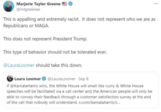 Marjorie Taylor Greene
@mtgreenee
This is appalling and extremely racist. It does not represent who we are as
Republicans or MAGA.

This does not represent President Trump.

This type of behavior should not be tolerated ever.

@LauraLoomer should take this down.

Laura Loomer • @LauraLoomer • Sep 8
If @ KamalaHarris wins, the White House will smell like curry & White House
speeches will be facilitated via a call center and the American people will only be
able to convey their feedback through a customer satisfaction survey at the end
of the call that nobody will understand. x.com/kamalaharris/s...
...