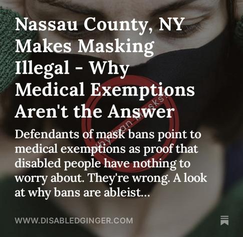Image of a woman with her hands over her ears wearing a black mask with a red strikethrough symbols that says “why ban masks”. White text reads Nassau County, NY Makes Masking Illegal - Why Medical Exemptions Aren't the Answer Defendants of mask bans point to medical exemptions as proof that disabled people have nothing to worry about. They're wrong. A look at why bans are ableist... WWW.DISABLEDGINGER.COM