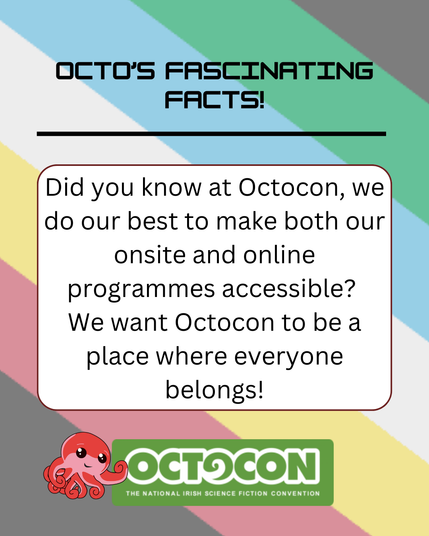 Banner states – Octo’s Fascinating Facts - Did you know at Octocon, we do our best to make both our onsite and online programmes accessible? We want Octocon to be a place where Everyone Belongs! Banner includes images of mascot, Octo the Octopus and the Octocon logo. The background has the colours of the Disability Pride flag.