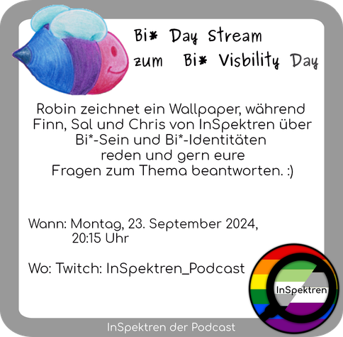 Das Sharepic besteht aus einem weißen Textfeld mit schwarzer Schrift. Um das Textfeld herum wird im Hintergrund hellgrau als Rahmen verwendet. Das InSpektren Logo ist in der Ecke rechts unten. Eine mit Buntstiften gezeichnete Biene in den Farben der Bisexuellen Flagge befindet sich oben links. Auf dem Textfeld steht:
Bi* Day Stream zum  Bi* Visbility Robin zeichnet ein Wallpaper, während  Finn, Sal und Chris von InSpektren über Bi*-Sein und Bi*-Identitäten reden und gern eure Fragen zum Thema beantworten. :)
Wann: Montag, 23. September 2024, 20:15 Uhr
Wo: Twitch: InSpektren_Podcast