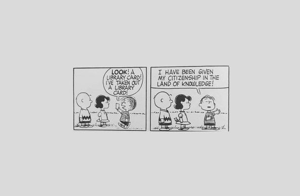 A two-panel Charlie Brown comic.

In the first panel, three young children (Charlie Brown, Lucy, and Linus) stand outside. One of the children, Linus, approaches the other two children, holding a library card, and says:

"Look! Library card! I've taken out a library card!"

He stands proud, holding his library card to his chest, and continues:

"I have been given my citizenship in the land of knowledge!"