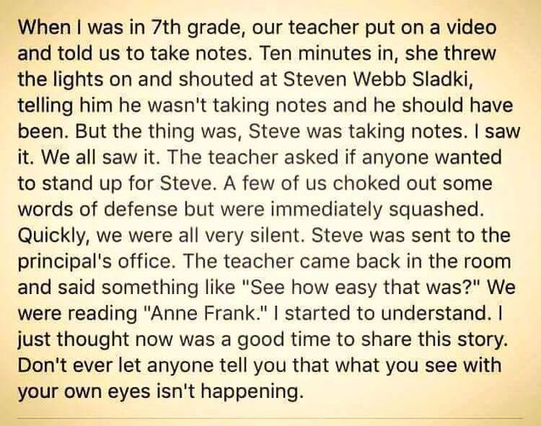 ‘When | was in 7th grade, our teacher put on a video and told us to take notes. Ten minutes in, she threw the lights on and shouted at Steven Webb Sladki, telling him he wasn't taking notes and he should have been. But the thing was, Steve was taking notes. | saw it. We all saw it. The teacher asked if anyone wanted to stand up for Steve. A few of us choked out some words of defense but were immediately squashed. Quickly, we were all very silent. Steve was sent to the principal's office. The teacher came back in the room and said something like "See how easy that was?" We were reading "Anne Frank." | started to understand. | just thought now was a good time to share this story. Don't ever let anyone tell you that what you see with your own eyes isn't happening.