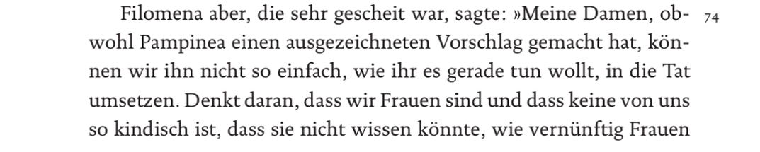 Filomena aber, die sehr gescheit war, sagte: "Meine Damen, obwohl Pampinea einen ausgezeichneten Vorschlag gemacht hat, können wir ihn nicht so einfach, wie ihr es gerade tun wollt, in die Tat umsetzen. Denkt daran, dass wir Frauen sind und dass keine von uns so kindisch ist, dass sie nicht wissen könnte, wie vernünftig Frauen

74