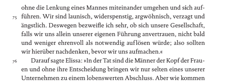 ohne die Lenkung eines Mannes miteinander umgehen und sich auf- führen. Wir sind launisch, widerspenstig, argwöhnisch, verzagt und ängstlich. Deswegen bezweifle ich sehr, ob sich unsere Gesellschaft, falls wir uns allein unserer eigenen Führung anvertrauen, nicht bald und weniger ehrenvoll als notwendig auflösen würde; also sollten wir hierüber nachdenken, bevor wir uns aufmachen." Darauf sagte Elissa: "In der Tat sind die Männer der Kopf der Frauen und ohne ihre Entscheidung bringen wir nur selten eines unserer Unternehmen zu einem lobenswerten Abschluss. [...]"