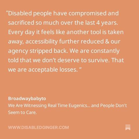 Orange square with white text that reads "Disabled people have compromised and sacrificed so much over the last 4 years. Every day it feels like another tool is taken away, accessibility further reduced & our agency stripped back. We are constantly told that we don't deserve to survive. That we are acceptable losses. " Broadwaybabyto We Are Witnessing Real Time Eugenics... and People Don't Seem to Care. WWW.DISABLEDGINGER.COM