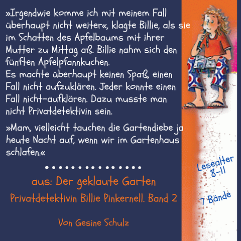 Auf der rechten Seite sitzt Billie Pinkernell auf einer Stufe, ihr Notizheft in der Hand.
Text im Bild: »Irgendwie komme ich mit meinem Fall überhaupt nicht weiter«, klagte Billie, als sie im Schatten des Apfelbaums mit ihrer Mutter zu Mittag aß. Billie nahm sich den fünften Apfelpfannkuchen.
Es machte überhaupt keinen Spaß, einen Fall nicht aufzuklären. Jeder konnte einen Fall nicht-aufklären. Dazu musste man nicht Privatdetektivin sein. »Mam, vielleicht tauchen die Gartendiebe ja heute Nacht auf, wenn wir im Gartenhaus schlafen.« 
aus: Der geklaute Garten. Band 2 der Kinderkrimiserie Privatdetektivin Billie Pinkernell. Von Gesine Schulz.
Lesealter 8 bis 11. Sieben Bände.