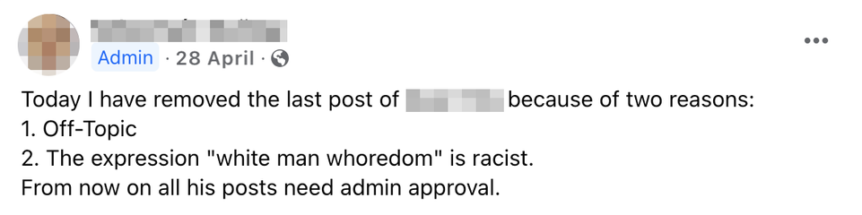 Screenshot of a facebook post, posted in April 2024. The poster's name and photo is blurred out. The status of the individual as 'Admin' is visible. The post reads: 
"Today I have removed the last post of [anonymized name] because of two reasons: 1. Off-Topic 2. The expression 'white man whoredom' is racist. From now on his posts need admin approval."