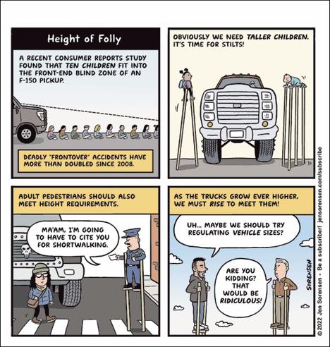 Four-panel cartoon. First panel illustrates that front-end accidents involving trucks have more than doubled since 2008, and says 10 children fit into the blind zone of an F-150 pickup. Second panel jokingly suggests we need taller children, thus it is time for stilts to be used by them. Third panel says adult pedestrians also should meet height requirements, and might be cited by the police for being too short and not visible to drivers. Fourth panel, a man says: "Maybe we should try regulating vehicle sizes?" Reply from another man: "Are you kidding? That would be ridiculous!"