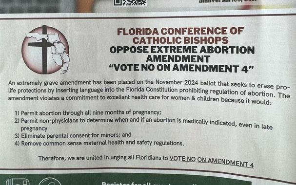 FLORIDA CONFERENCE OF CATHOLIC BISHOPS
OPPOSE EXTREME ABORTION
AMENDMENT
"VOTE NO ON AMENDMENT 4"

An extremely grave amendment has been placed on the November 2024 ballot that seeks to erase pro-life protections by inserting language into the Florida Constitution prohibiting regulation of abortion. The amendment violates a commitment to excellent health care for women & children because it would:
1) Permit abortion through all nine months of pregnancy;
2) Permit non-physicians to determine when and if an abortion is medically indicated, even in late
pregnancy
3) Eliminate parental consent for minors; and
4) Remove common sense maternal health and safety regulations.
Therefore, we are united in urging all Floridians to VOTE NO ON AMENDMENT 4.