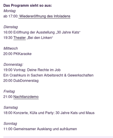 Das Programm sieht so aus:
Montag
ab 17:00: Wiedereröffnung des Infoladens

Dienstag
16:00 Eröffnung der Ausstellung „30 Jahre Kats“
19:30 Theater „Bei den Linken“

Mittwoch
20:00 PKKaraoke

Donnerstag:
19:00 Vortrag: Deine Rechte im Job
Ein Crashkurs in Sachen Arbeitsrecht & Gewerkschaften
20:00 DubDonnerstag

Freitag
21:00 Nachttanzdemo

Samstag
18:00 Konzerte, Küfa und Party: 30 Jahre Kats und Maus

Sonntag
11:00 Gemeinsamer Ausklang und aufräumen