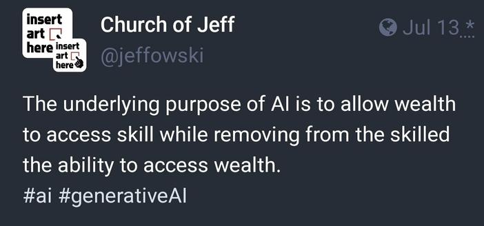 by Church of Jeff

"The underlying purpose of Al is to allow wealth to access skill while removing from the skilled the ability to access wealth."
