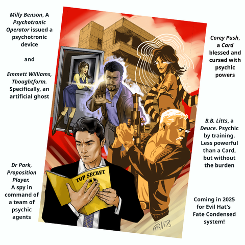 Cover of ESPionage RPG labeled:
Corey Push, a Card blessed and cursed with psychic powers
* B.B. Litts, a Deuce. Psychic by training. Less powerful than a Card, but without the burden
* Dr Park, Proposition Player. A spy commanding their team of psychic agents
* Milly Benson, A Psychotronic Operator issues a psychotronic device
* Emmett Williams, Thoughtform. Specifically, an artificial ghost