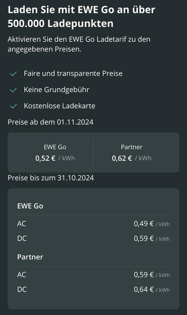 Screenshot mit den alten und neuen Preisen.

Preise neu AC und DC
EWE Go: 0,52 € / kWh
Partner: 0,62 € / kWh

Preise alt
EWE Go:
AC 0,49 € / kWh
DC 0,59 € / kWh

Partner:
AC 0,59 € / kWh
DC 0,64 € / kWh