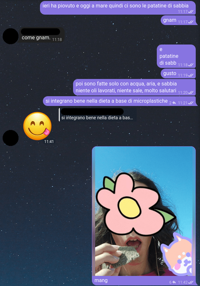Chat a proposito del gusto delle patatine di sabbia, e selfie mentre sto per mangiarne una.
&gt; ieri ha piovuto e oggi a mare quindi ci sono le patatine di sabbia
&gt; gnam
&lt;&lt; come gnam.
&gt; e
&gt; patatine
&gt; di sabb
&gt; gusto
&gt; poi sono fatte solo con acqua, aria, e sabbia
&gt; niente oli lavorati, niente sale, molto salutari
&gt; si integrano bene nella dieta a base di microplastiche
&lt;&lt; 😋
&gt; mang