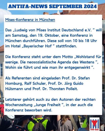 ANTIEA-NEWS SEPTEMBER 2024 Mises-Konferenz in München Das „Ludwig von Mises Institut Deutschland e.V. " will am Samstag, den 19. Oktober, eine Konferenz in München durchführen. Diese soll von 10 bis 18 Uhr im Hotel „Bayerischer Hof" stattfinden. Die Konferenz steht unter dem Motto „Wohlstand für wenige. Die neosozialistische Agenda des Westens " Wohin sie führt und wie man ihr entgegenwirkt ". Als Referenten sind eingeladen Prof. Dr. Stefan Homburg, Ralf Schuler, Prof. Dr. Jörg Guido Hülsmann und Prof. Dr. Thorsten Polleit. Letzterer gehört auch zu den Autoren der rechten Wochenzeitung „Junge Freiheit", in der auch die Konferenz beworben wird. VVN-BdA