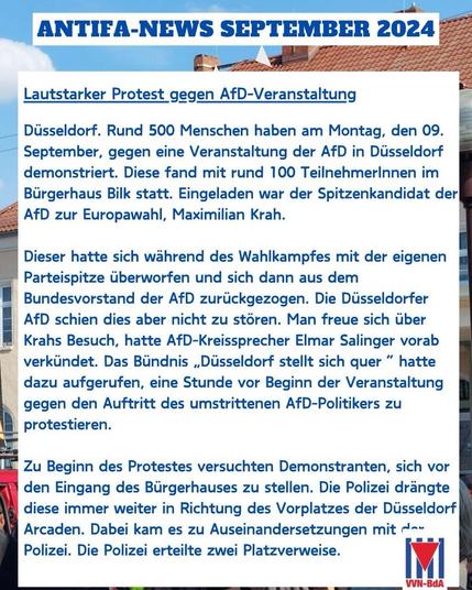 ANTIEA-NEWS SEPTEMBER 2024 Lautstarker Protest gegen AfD-Veranstaltung Düsseldorf. Rund 500 Menschen haben am Montag, den 09. September, gegen eine Veranstaltung der AfD in Düsseldorf demonstriert. Diese fand mit rund 100 TeilnehmerInnen im Bürgerhaus Bilk statt. Eingeladen war der Spitzenkandidat der AfD zur Europawahl, Maximilian Krah. Dieser hatte sich während des Wahlkampfes mit der eigenen Parteispitze überworfen und sich dann aus dem Bundesvorstand der AfD zurückgezogen. Die Düsseldorfer AfD schien dies aber nicht zu stören. Man freue sich über Krahs Besuch, hatte AfD-Kreissprecher Elmar Salinger vorab verkündet. Das Bündnis „Düsseldorf stellt sich quer" hatte dazu aufgerufen, eine Stunde vor Beginn der Veranstaltung gegen den Auftritt des umstrittenen AfD-Politikers zu protestieren. Zu Beginn des Protestes versuchten Demonstranten, sich vor den Eingang des Bürgerhauses zu stellen. Die Polizei drängte diese immer weiter in Richtung des Vorplatzes der Düsseldorf Arcaden. Dabei kam es zu Auseinandersetzungen mit da- Polizei. Die Polizei erteilte zwei Platzverweise. IMI VVN-BdA