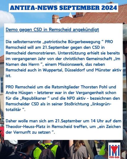 ANTIFA-NEWS SEPTEMBER 2024 Demo gegen CSD in Remscheid angekündigt Die selbsternannte „patriotische Bürgerbewegung" PRO Remscheid will am 21.September gegen den CSD in Remscheid demonstrieren. Unterstützung erhielt sie bereits im vergangenen Jahr von der christlichen Gemeinschaft „Im Namen des Herrn ", einem Missionswerk, das neben Remscheid auch in Wuppertal, Düsseldorf und Münster aktiv ist. PRO Remscheid um die Ratsmitglieder Thorsten Pohl und Andre Hüsgen - letzterer war in der Vergangenheit schon für die „Republikaner" und die NPD aktiv - bezeichnen den Remscheider CSD als in seiner StoBrichtung „linksgrün- totalitär " Daher wolle man sich am 21. September um 14 Uhr auf dem Theodor-Heuss-Platz in Remscheid treffen, um „ein Zeichen der Vernunft zu setzen " VVN-BdA