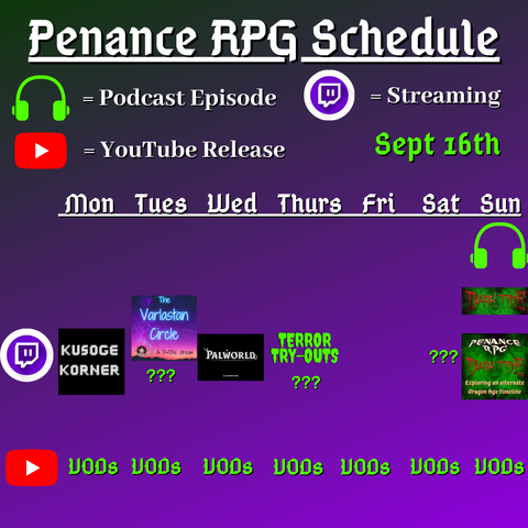Purple and black background with white and green text reading "Penance RPG Schedule Sept. sixteenth"
Green headphones are marked as a new episode, a twitch logo as streaming and a YouTube logo as YouTube release.

The lower half has a table with the days Sunday to Monday, with row one being twitch and row two being youtube. Underneath are logos for each game.

Monday -  Kusoge Korner and VODs
Tuesday - Varlastan Circle, Question marks and VODs
Wednesday - PalWorld and VODs
Thursday - Terror try outs and VODs
Friday -  VODs
Saturday - Question marks and VODs
Sunday - Dark Tide and VODs plus a Dark Tide podcast episode