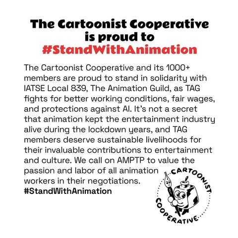The Cartoonist Cooperative is proud to #StandWithAnimation

The Cartoonist Cooperative and its 1000+ members are proud to stand in solidarity with IATSE Local 839, The Animation Guild, as TAG fights for better working conditions, fair wages, and protections against AI. It’s not a secret that animation kept the entertainment industry alive during the lockdown years, and TAG members deserve sustainable livelihoods for their invaluable contributions to entertainment and culture. We call on AMPTP to value the passion and labor of all animation workers in their negotiations. #StandWithAnimation