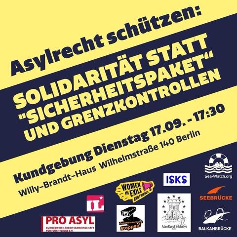 Asylrecht schützen: SOLIDARITÄT STATT "SICHERHEITSPAKET" UND GRENZKONTROLLEN
Kundgebung Dienstag 17.09. - 17:30
Willy-Brandt-Haus Wilhelmstraße 140 Berlin.
Logos von PRO ASYL, IL, Women in Exile, Gesichtserkennung Stoppen!, ISKS, Sea-Watch, Alan Kurdi Initiative, Seebrücke, Balkanbrücke