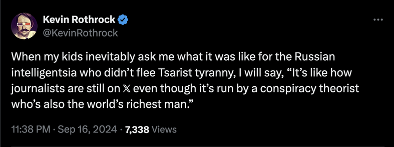 M Kevin Rothrock & @KevinRothrock When my kids inevitably ask me what it was like for the Russian intelligentsia who didn’t flee Tsarist tyranny, | will say, “It’s like how journalists are still on X even though it’s run by a conspiracy theorist who’s also the world’s richest man.” 11:38 PM - Sep 16, 2024 - 7,338 Views