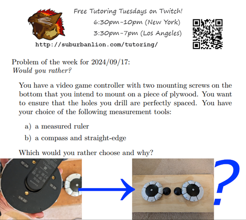 An advertisement with a flaming lion head logo and QR code,
with text reading as follows:

Free Tutoring Tuesday on Twitch!
6:30pm-10pm (New York),  3:30pm-7pm (Los Angeles) 

http://suburbanlion.com/tutoring/ 
    
Problem of the week for 2024/09/17:
Would you rather?
You have a video game controller with two mounting screws on the
bottom that you intend to mount on a piece of plywood. You want
to ensure that the holes you drill are perfectly spaced. You have
your choice of the following measurement tools:
a) a measured ruler
b) a compass and straight-edge
Which would you rather choose and why?

Photos at the bottom show the underside of a PS access controller
and a pair of mounted controllers, with an arrow in the middle 
and question mark at end.