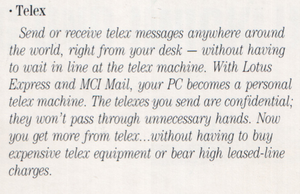 - Telex

Send or receive telex messages anywhere around the world, right from your desk — without having to wait in line at the telex machine. With Lotus Express and MCI Mail, your PC becomes a personal telex machine. The telexes you send are confidential, they won’t pass through unnecessary hands. Now you get more from telex...without having to buy expensive telex equipment or bear high leased-line charges.